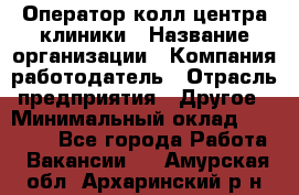 Оператор колл-центра клиники › Название организации ­ Компания-работодатель › Отрасль предприятия ­ Другое › Минимальный оклад ­ 30 000 - Все города Работа » Вакансии   . Амурская обл.,Архаринский р-н